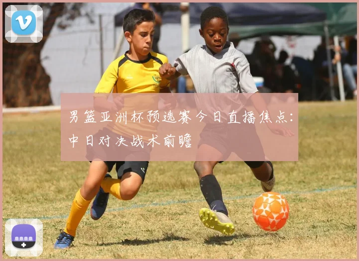 男篮亚洲杯预选赛今日直播焦点：中日对决战术前瞻