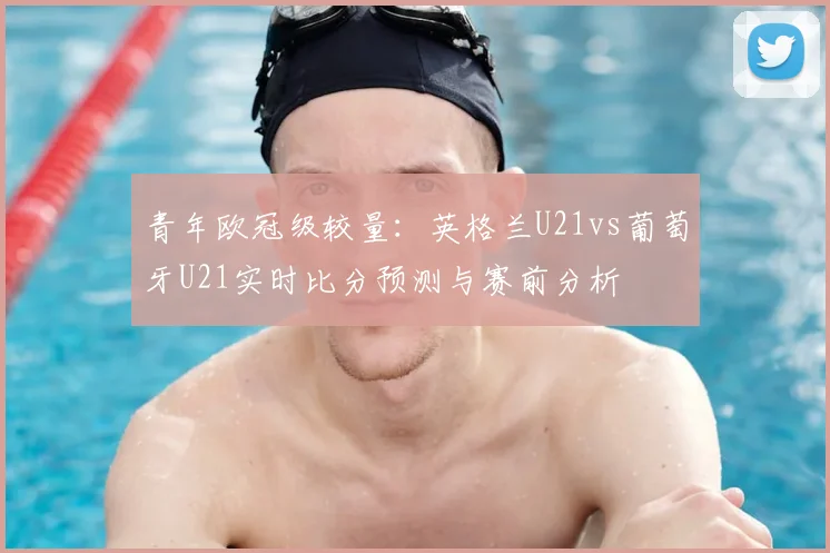 青年欧冠级较量：英格兰U21vs葡萄牙U21实时比分预测与赛前分析
