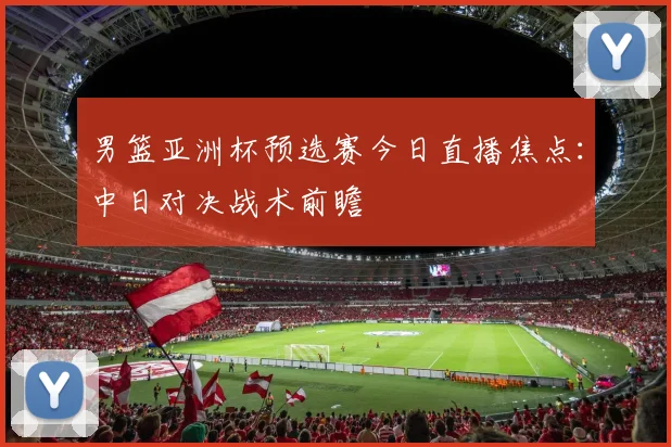 男篮亚洲杯预选赛今日直播焦点：中日对决战术前瞻