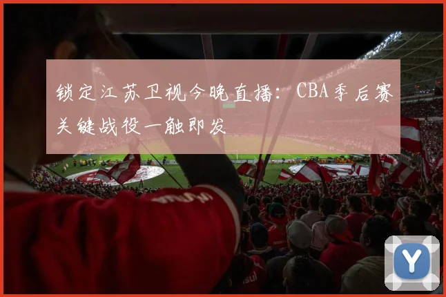 锁定江苏卫视今晚直播：CBA季后赛关键战役一触即发