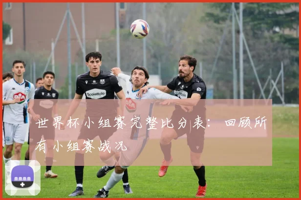 世界杯小组赛完整比分表：回顾所有小组赛战况