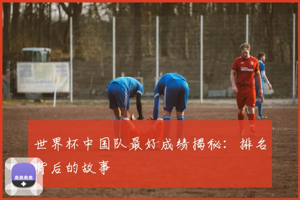 世界杯中国队最好成绩揭秘:排名背后的故事
