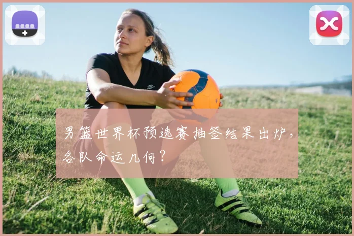 男篮世界杯预选赛抽签结果出炉,各队命运几何?