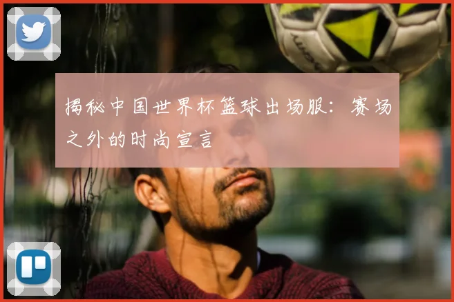 揭秘中国世界杯篮球出场服：赛场之外的时尚宣言