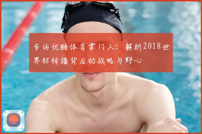 专访优酷体育掌门人:解析2018世界杯转播背后的战略与野心
