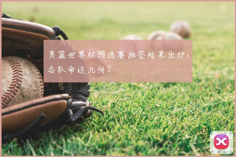 男篮世界杯预选赛抽签结果出炉,各队命运几何?
