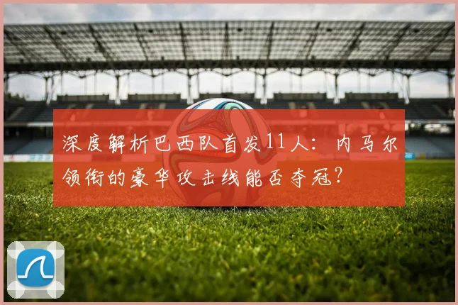 深度解析巴西队首发11人:内马尔领衔的豪华攻击线能否夺冠?
