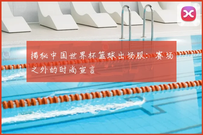 揭秘中国世界杯篮球出场服:赛场之外的时尚宣言