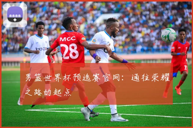 男篮世界杯预选赛官网:通往荣耀之路的起点