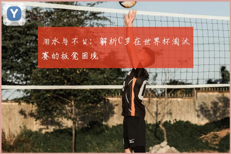 泪水与不甘：解析C罗在世界杯淘汰赛的板凳困境