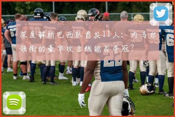 深度解析巴西队首发11人：内马尔领衔的豪华攻击线能否夺冠？