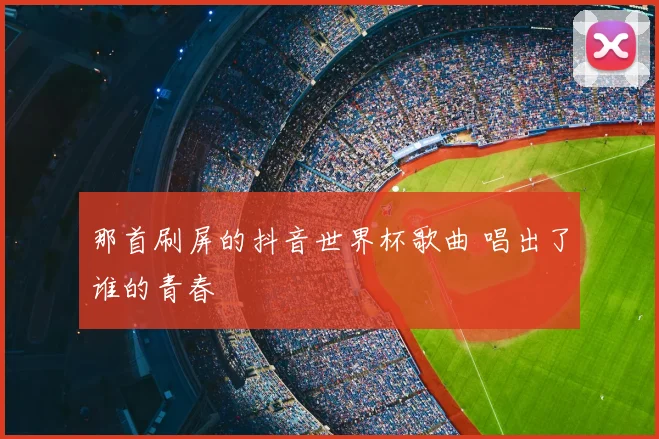 那首刷屏的抖音世界杯歌曲 唱出了谁的青春