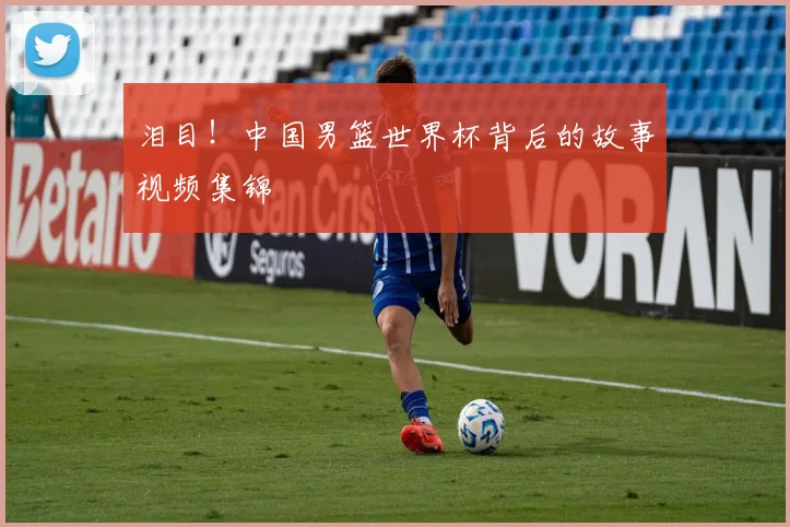 泪目！中国男篮世界杯背后的故事视频集锦