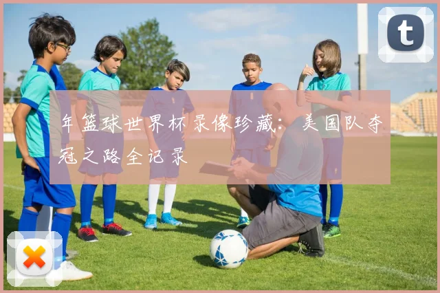 年篮球世界杯录像珍藏:美国队夺冠之路全记录