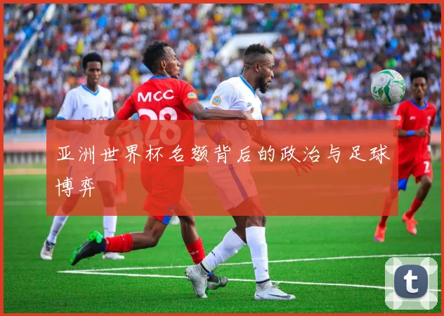 亚洲世界杯名额背后的政治与足球博弈