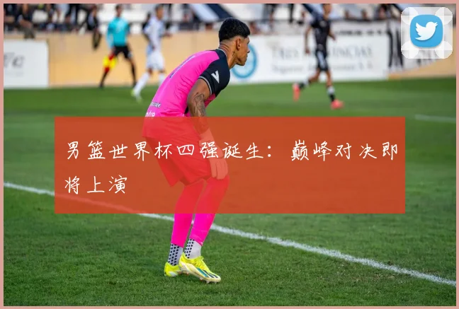 男篮世界杯四强诞生：巅峰对决即将上演