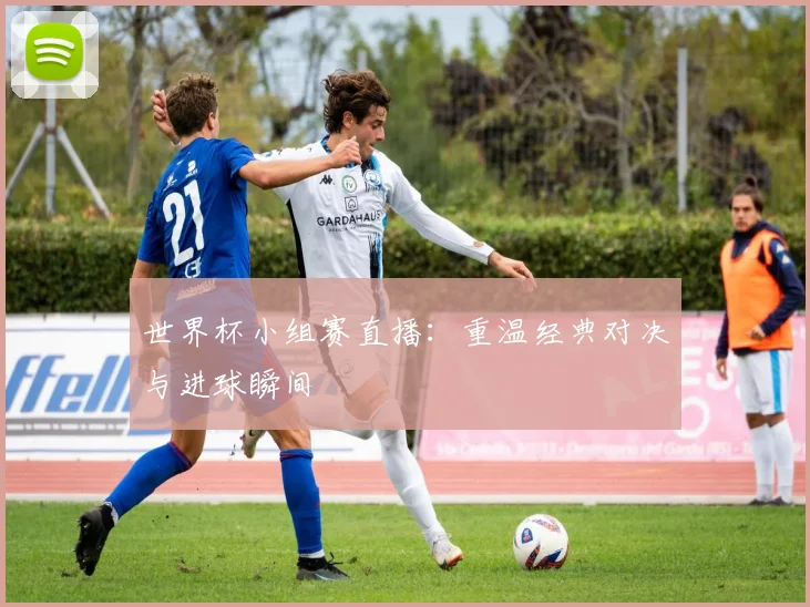 世界杯小组赛直播：重温经典对决与进球瞬间