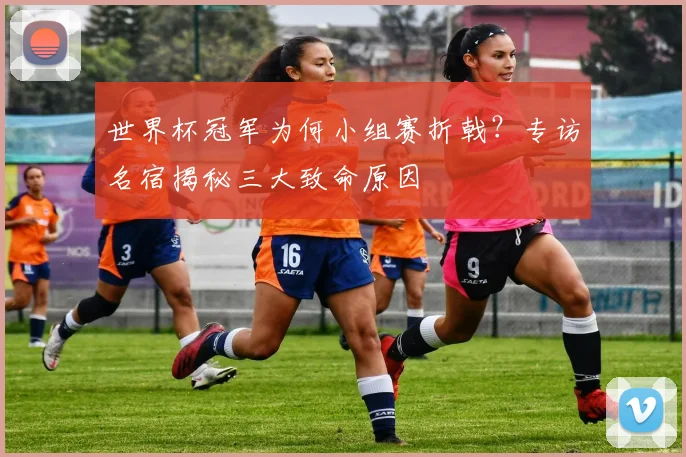 世界杯冠军为何小组赛折戟？专访名宿揭秘三大致命原因